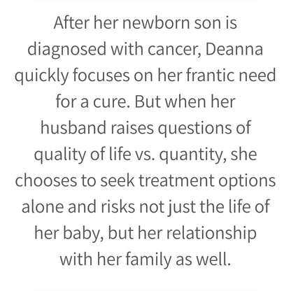 After her newborn son is diagnosed with cancer, Deanna quickly focuses on her frantic need for a cure. But when her husband raises questions of quality of life vs. quantity, she chooses to seek treatment options alone and risks not just the life of her baby, but her relationship with her family as well.