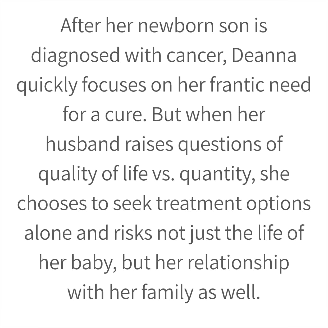 After her newborn son is diagnosed with cancer, Deanna quickly focuses on her frantic need for a cure. But when her husband raises questions of quality of life vs. quantity, she chooses to seek treatment options alone and risks not just the life of her baby, but her relationship with her family as well.