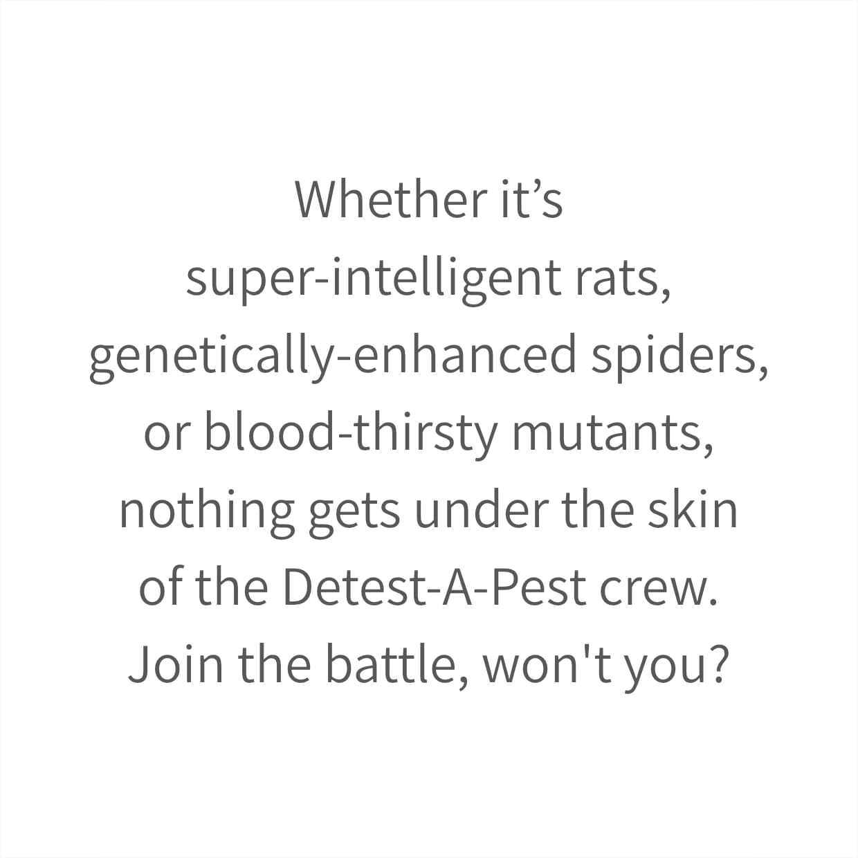 Whether it’s super-intelligent rats, genetically-enhanced spiders, or blood-thirsty mutants, nothing gets under the skin of the Detest-A-Pest crew. Join the battle, won't you?