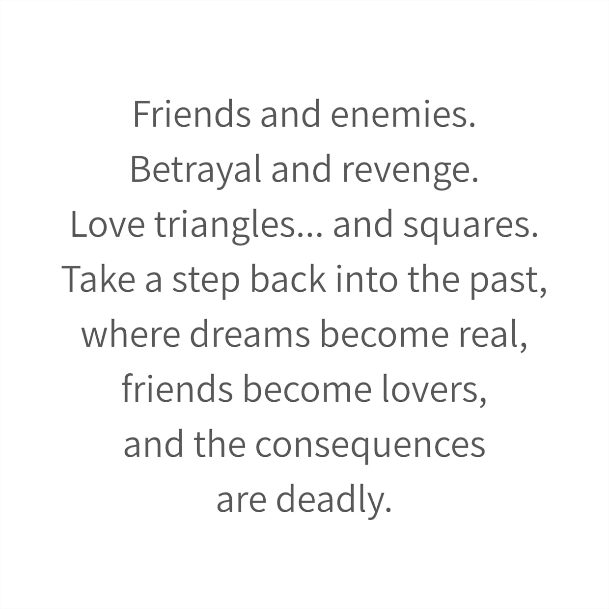 Friends and enemies. Betrayal and revenge. Love triangles... and squares. Take a step back into the past, where dreams become real, friends become lovers, and the consequences are deadly.