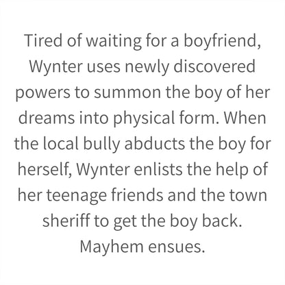 Tired of waiting for a boyfriend, Wynter uses newly discovered powers to summon the boy of her dreams into physical form. When the local bully abducts the boy for herself, Wynter enlists the help of her teenage friends and the town sheriff to get the boy back. Mayhem ensues.