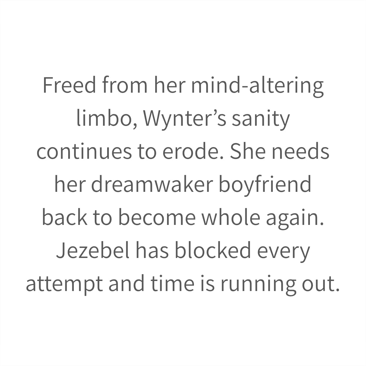 Freed from her mind-altering limbo, Wynter’s sanity continues to erode. She needs her dreamwaker boyfriend back to become whole again. Jezebel has blocked every attempt and time is running out.