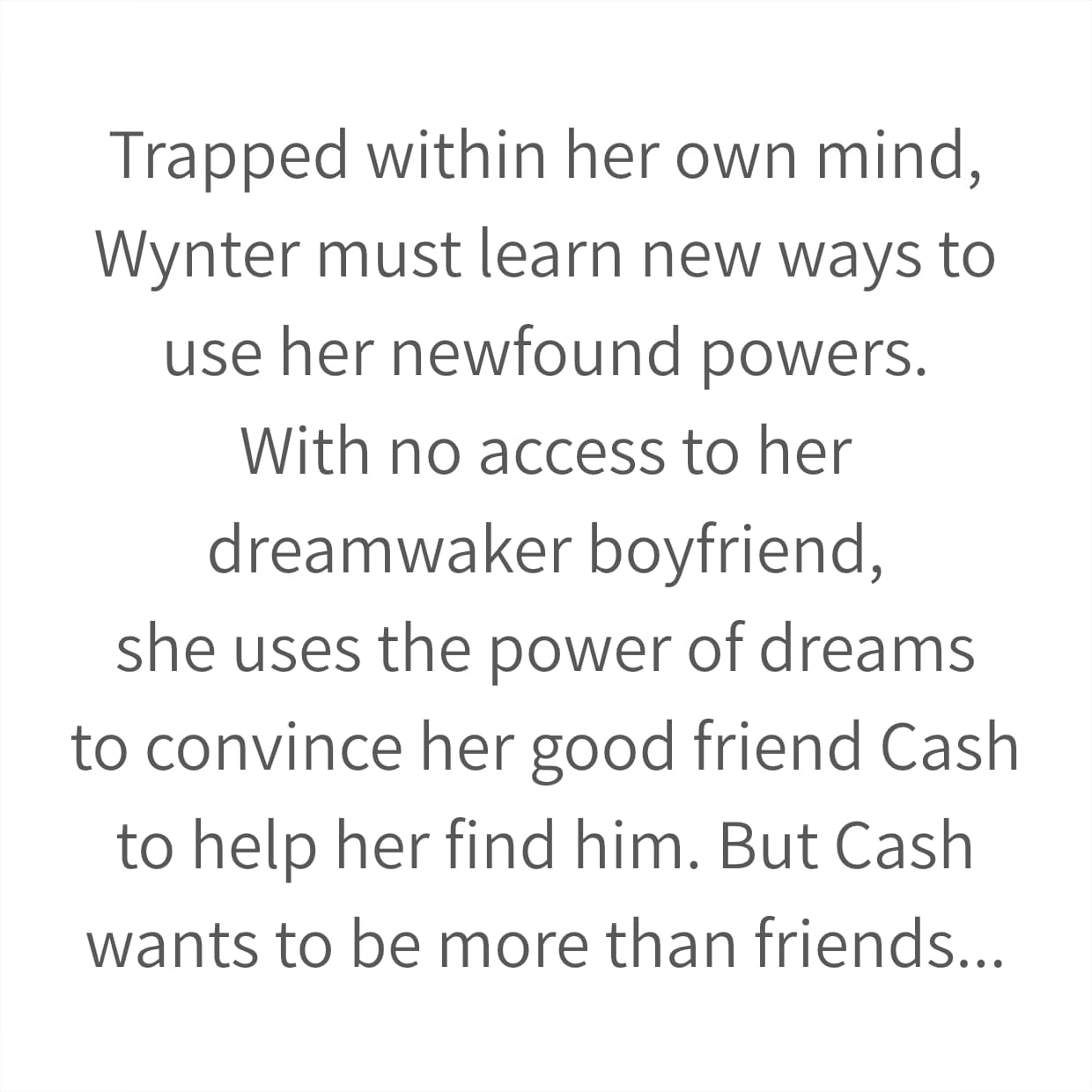 Trapped within her own mind, Wynter must learn new ways to use her newfound powers. With no access to her dreamwaker boyfriend, she uses the power of dreams to convince her good friend Cash to help her find him. But Cash wants to be more than friends...
