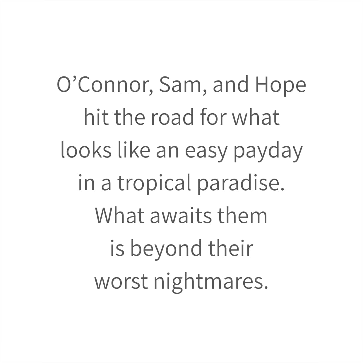 O’Connor, Sam, and Hope hit the road for what looks like an easy payday in a tropical paradise. What awaits them is beyond their worst nightmares.