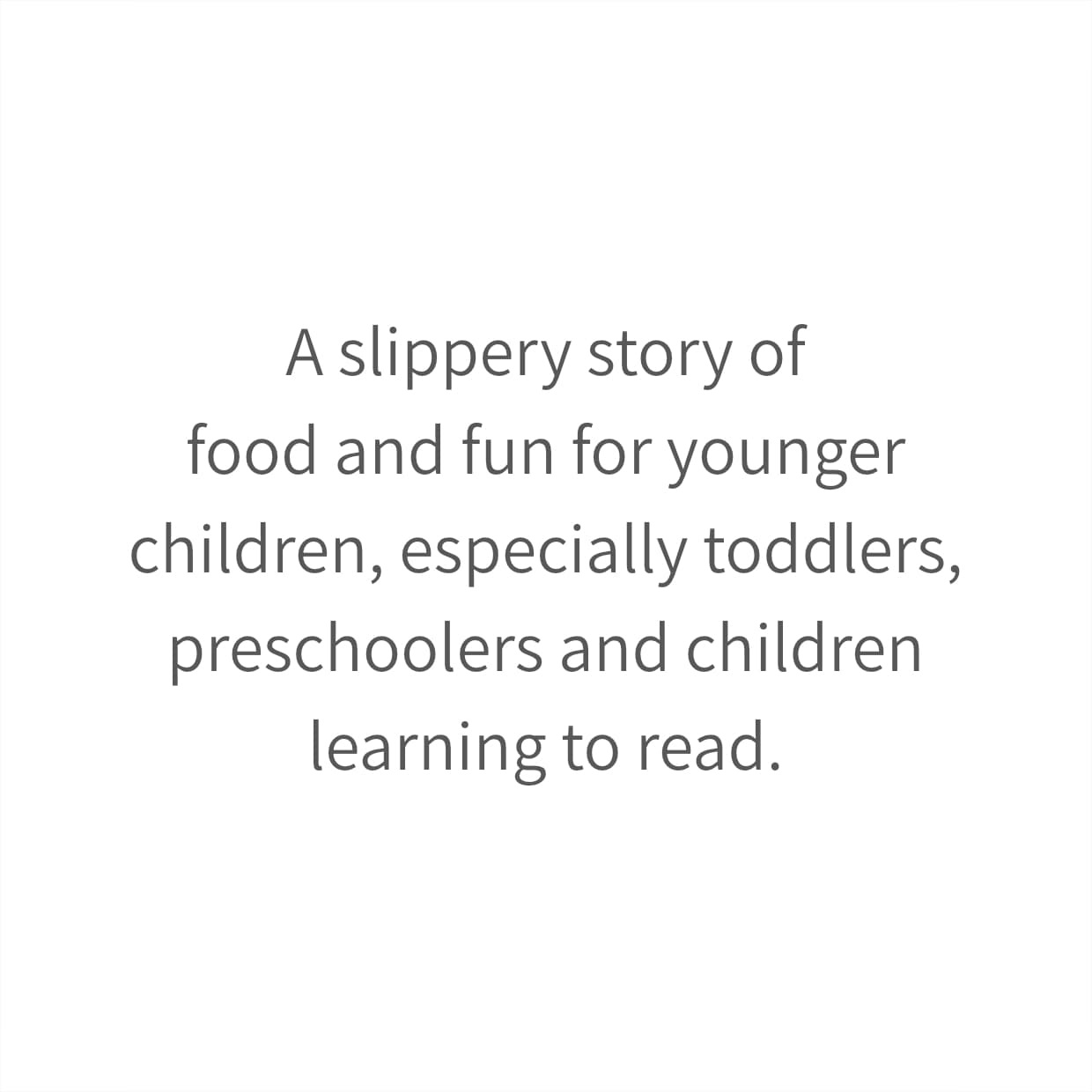 A slippery story of food and fun for younger children, especially toddlers, preschoolers and children learning to read.