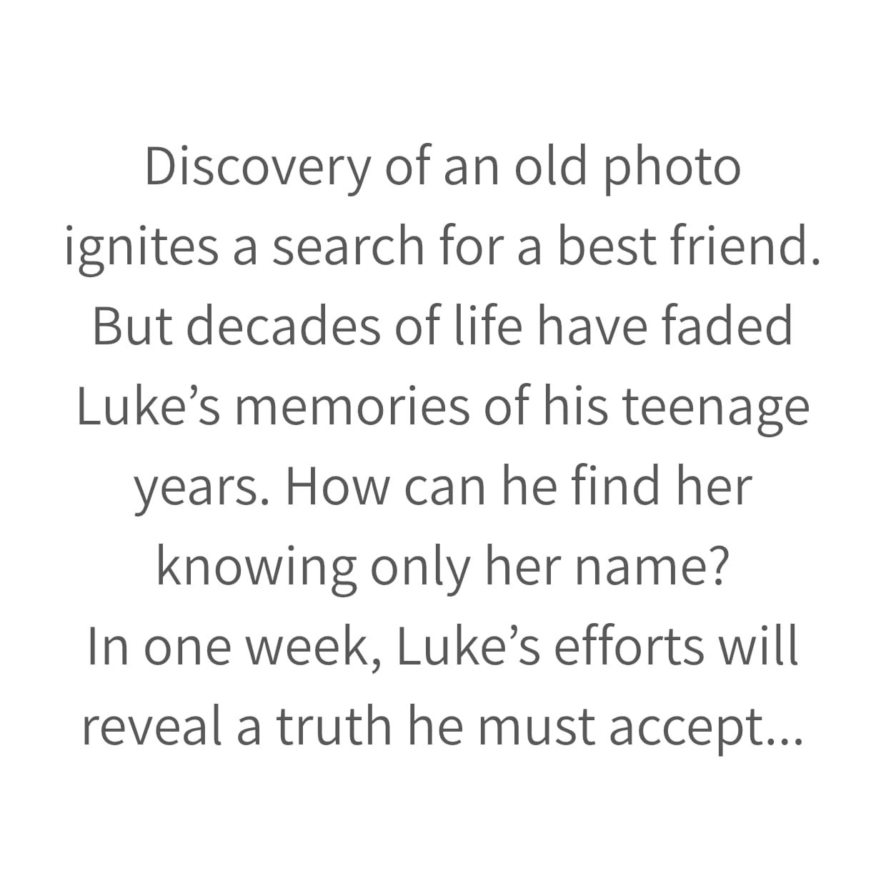 Discovery of an old photo
ignites a search for a best friend.
But decades of life have faded Luke’s memories of his teenage years. How can he find her knowing only her name?
In one week, Luke’s efforts will reveal a truth he must accept...