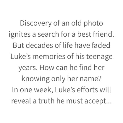 Discovery of an old photo
ignites a search for a best friend.
But decades of life have faded Luke’s memories of his teenage years. How can he find her knowing only her name?
In one week, Luke’s efforts will reveal a truth he must accept...
