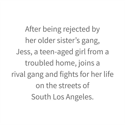 After being rejected by her older sister’s gang, Jess, a teen-aged girl from a troubled home, joins a rival gang and fights for her life on the streets of South Los Angeles.