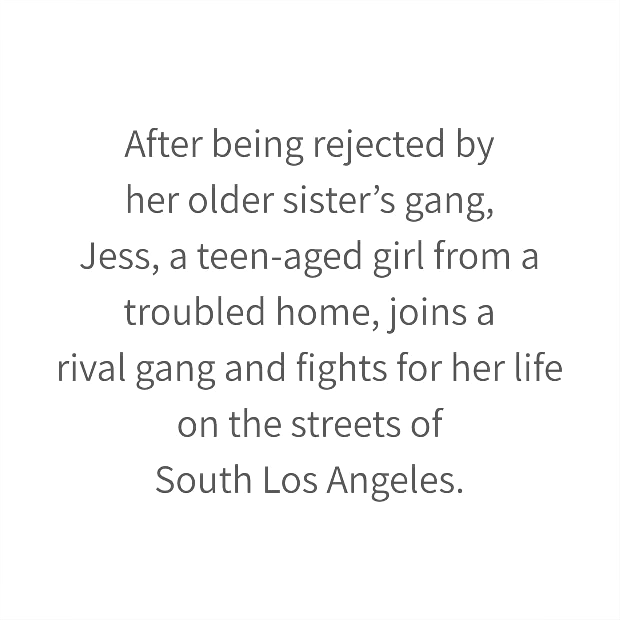 After being rejected by her older sister’s gang, Jess, a teen-aged girl from a troubled home, joins a rival gang and fights for her life on the streets of South Los Angeles.