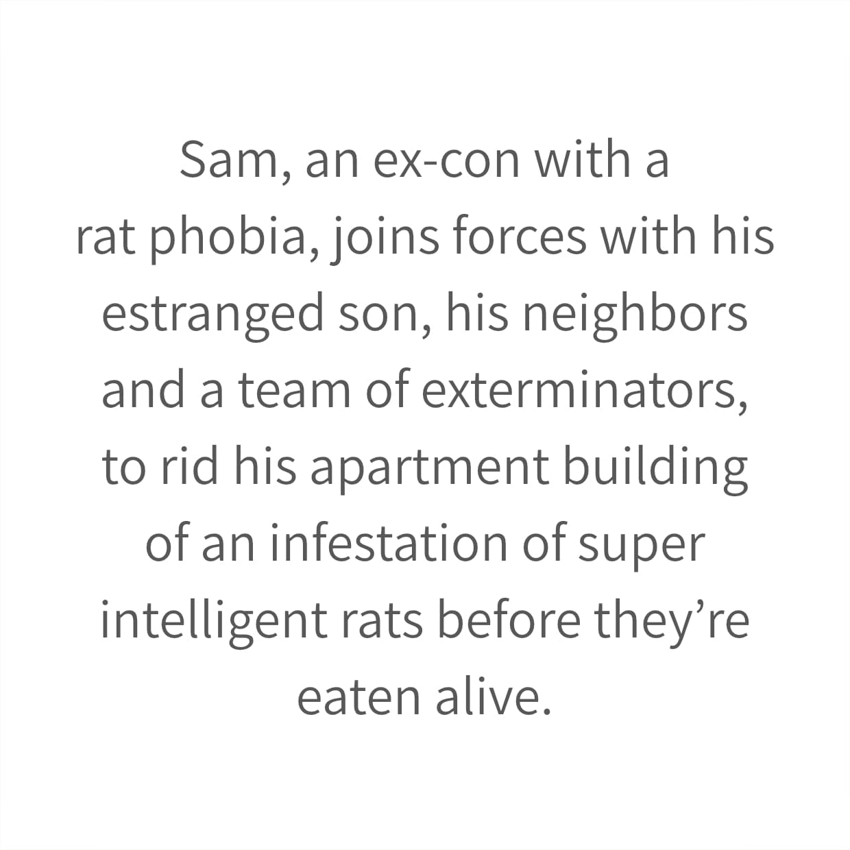 Sam, an ex-con with a rat phobia, joins forces with his estranged son, his neighbors and a team of exterminators, to rid his apartment building of an infestation of super intelligent rats before they’re eaten alive.